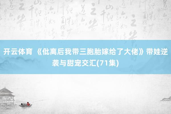 开云体育 《仳离后我带三胞胎嫁给了大佬》带娃逆袭与甜宠交汇(71集)