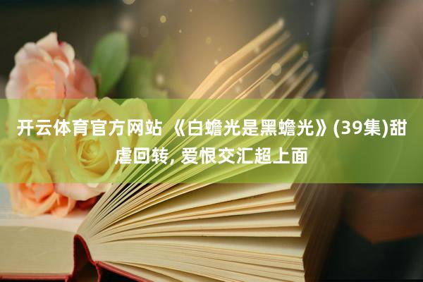 开云体育官方网站 《白蟾光是黑蟾光》(39集)甜虐回转， 爱恨交汇超上面