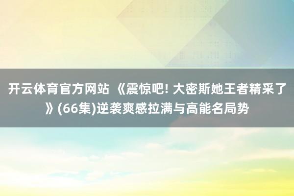 开云体育官方网站 《震惊吧! 大密斯她王者精采了》(66集)逆袭爽感拉满与高能名局势