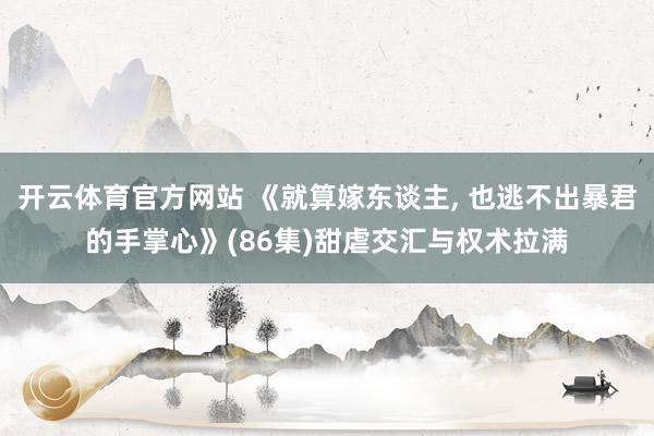 开云体育官方网站 《就算嫁东谈主， 也逃不出暴君的手掌心》(86集)甜虐交汇与权术拉满