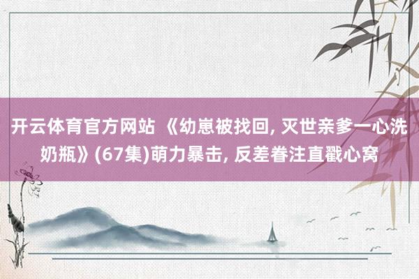 开云体育官方网站 《幼崽被找回， 灭世亲爹一心洗奶瓶》(67集)萌力暴击， 反差眷注直戳心窝