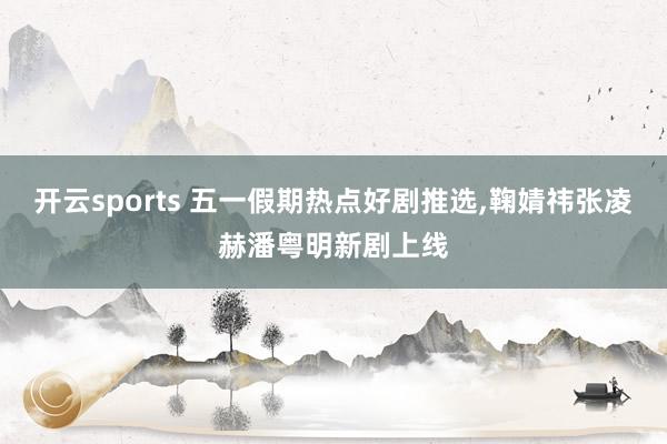 开云sports 五一假期热点好剧推选，鞠婧祎张凌赫潘粤明新剧上线