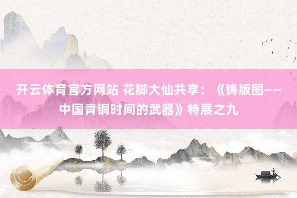 开云体育官方网站 花脚大仙共享：《铸版图——中国青铜时间的武器》特展之九