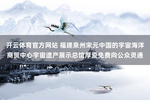 开云体育官方网站 福建泉州宋元中国的宇宙海洋商贸中心宇宙遗产展示总馆厚爱免费向公众灵通