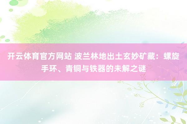 开云体育官方网站 波兰林地出土玄妙矿藏：螺旋手环、青铜与铁器的未解之谜