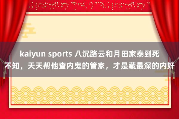 kaiyun sports 八沉路云和月田家泰到死不知，天天帮他查内鬼的管家，才是藏最深的内奸