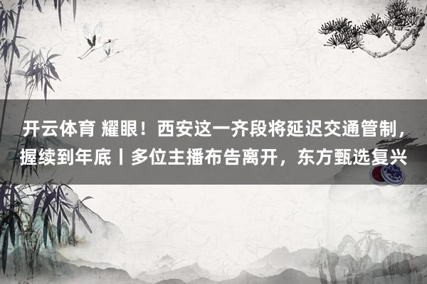 开云体育 耀眼！西安这一齐段将延迟交通管制，握续到年底丨多位主播布告离开，东方甄选复兴
