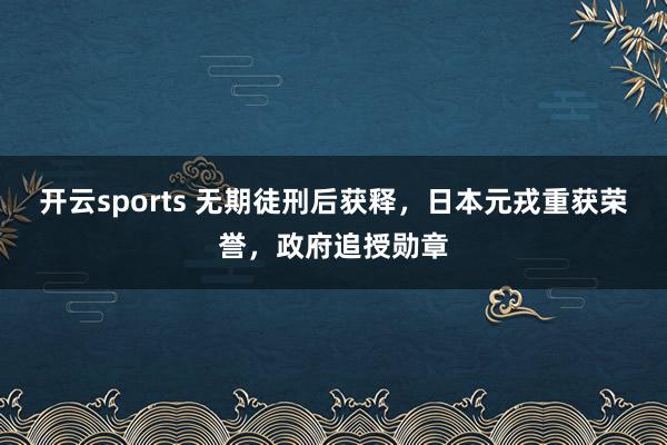 开云sports 无期徒刑后获释，日本元戎重获荣誉，<a href=
