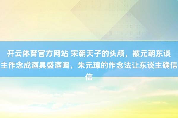 开云体育官方网站 宋朝天子的头颅，被元朝东谈主作念成酒具盛酒喝，朱元璋的作念法让东谈主确信