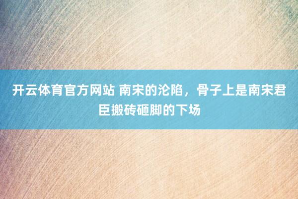开云体育官方网站 南宋的沦陷，骨子上是南宋君臣搬砖砸脚的下场