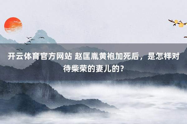 开云体育官方网站 赵匡胤黄袍加死后，是怎样对待柴荣的妻儿的？