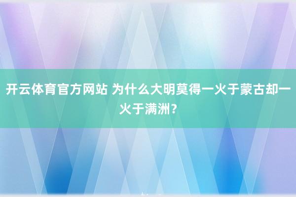开云体育官方网站 为什么大明莫得一火于蒙古却一火于满洲？
