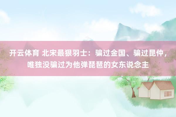 开云体育 北宋最狠羽士：骗过金国、骗过昆仲，唯独没骗过为他弹琵琶的女东说念主