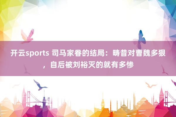 开云sports 司马家眷的结局：畴昔对曹魏多狠，自后被刘裕灭的就有多惨