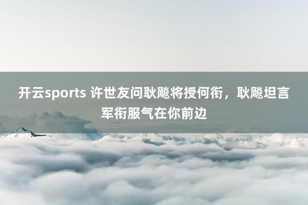 开云sports 许世友问耿飚将授何衔，耿飚坦言军衔服气在你前边