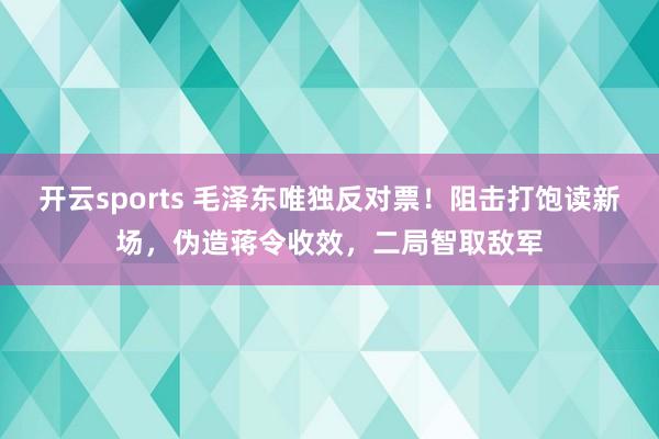 开云sports 毛泽东唯独反对票！阻击打饱读新场，伪造蒋令收效，二局智取敌军