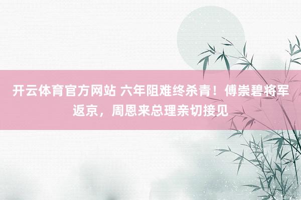 开云体育官方网站 六年阻难终杀青！傅崇碧将军返京，周恩来总理亲切接见