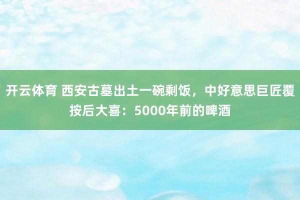 开云体育 西安古墓出土一碗剩饭，中好意思巨匠覆按后大喜：5000年前的啤酒