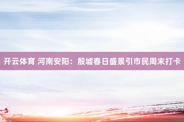 开云体育 河南安阳：殷墟春日盛景引市民周末打卡