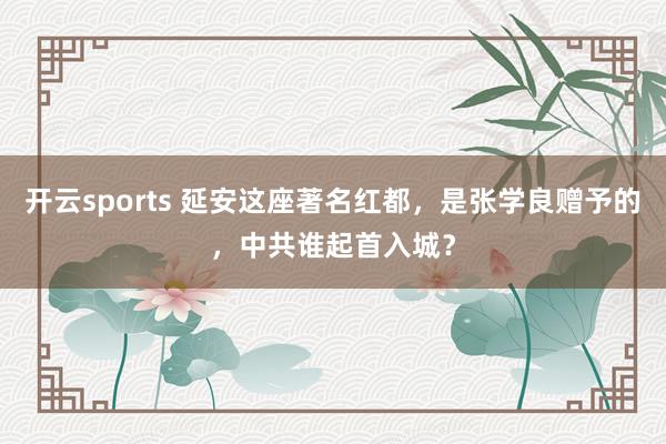 开云sports 延安这座著名红都，是张学良赠予的，中共谁起首入城？