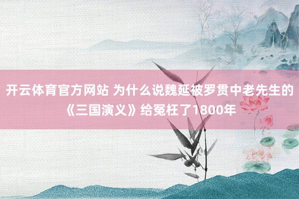 开云体育官方网站 为什么说魏延被罗贯中老先生的《三国演义》给冤枉了1800年