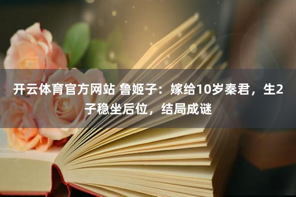 开云体育官方网站 鲁姬子：嫁给10岁秦君，生2子稳坐后位，结局成谜