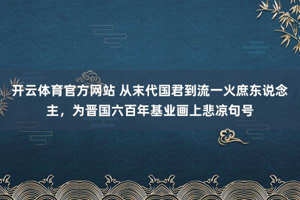 开云体育官方网站 从末代国君到流一火庶东说念主，为晋国六百年基业画上悲凉句号