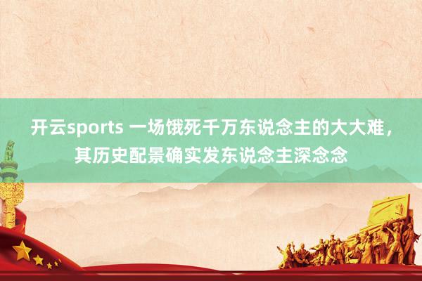 开云sports 一场饿死千万东说念主的大大难，其历史配景确实发东说念主深念念