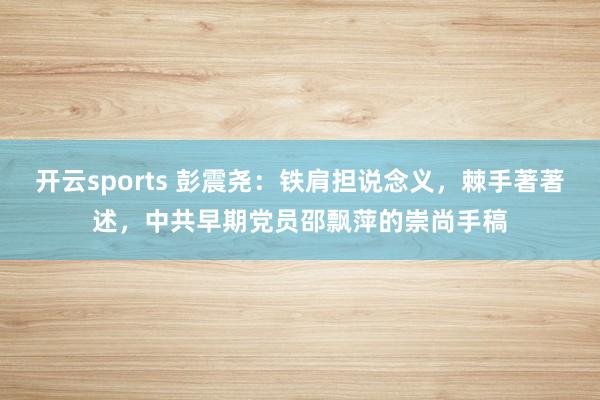 开云sports 彭震尧：铁肩担说念义，棘手著著述，中共早期党员邵飘萍的崇尚手稿