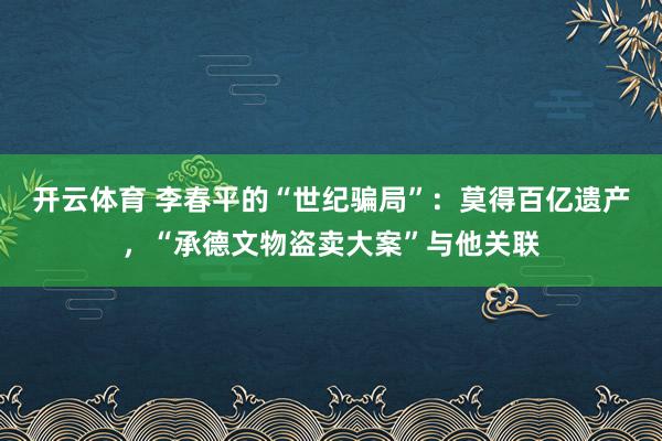 开云体育 李春平的“世纪骗局”：莫得百亿遗产，“承德文物盗卖大案”与他关联