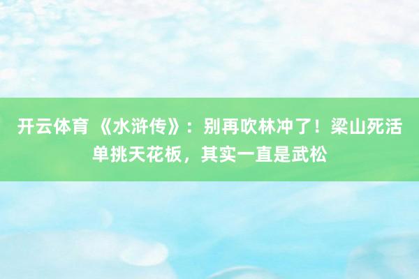 开云体育 《水浒传》：别再吹林冲了！梁山死活单挑天花板，其实一直是武松