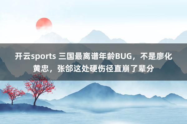 开云sports 三国最离谱年龄BUG，不是廖化黄忠，张郃这处硬伤径直崩了辈分