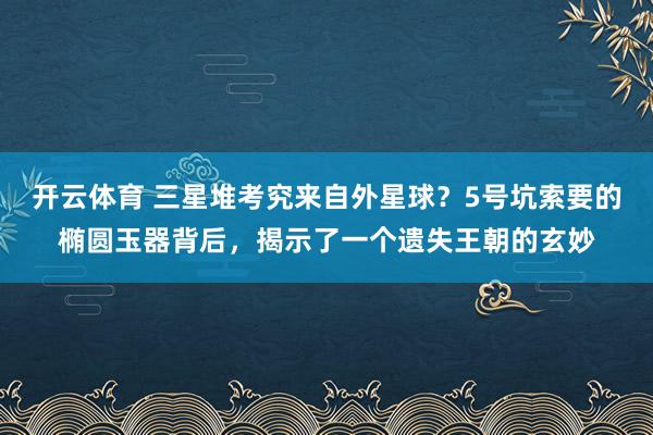 开云体育 三星堆考究来自外星球？5号坑索要的椭圆玉器背后，揭示了一个遗失王朝的玄妙