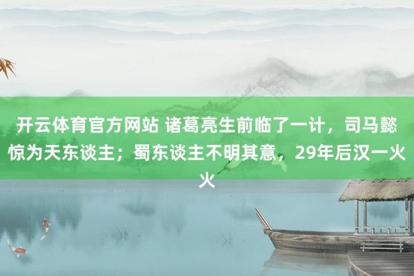 开云体育官方网站 诸葛亮生前临了一计，司马懿惊为天东谈主；蜀东谈主不明其意，29年后汉一火