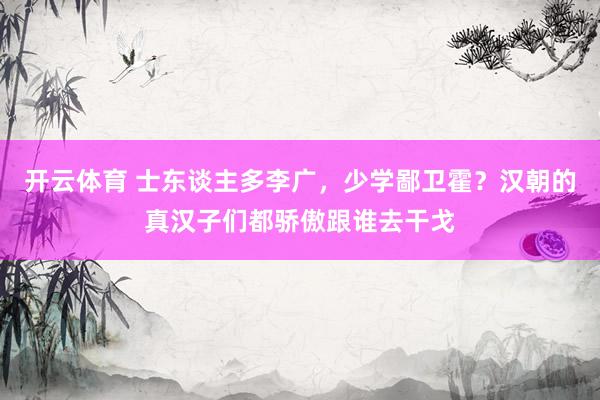开云体育 士东谈主多李广，少学鄙卫霍？汉朝的真汉子们都骄傲跟谁去干戈
