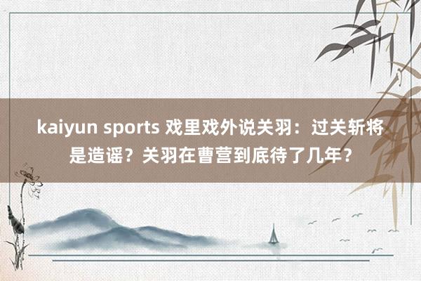 kaiyun sports 戏里戏外说关羽：过关斩将是造谣？关羽在曹营到底待了几年？