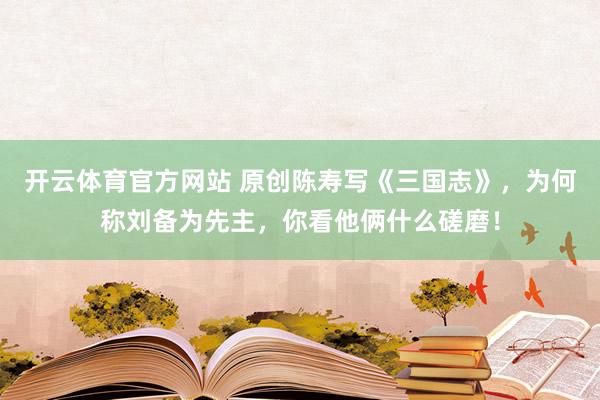开云体育官方网站 原创陈寿写《三国志》，为何称刘备为先主，你看他俩什么磋磨！