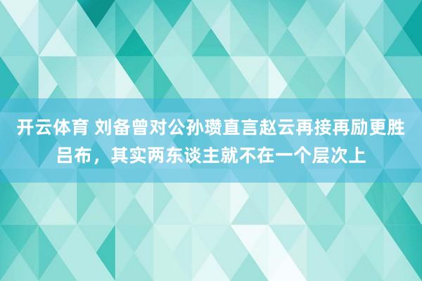 开云体育 刘备曾对公孙瓒直言赵云再接再励更胜吕布，其实两东谈主就不在一个层次上