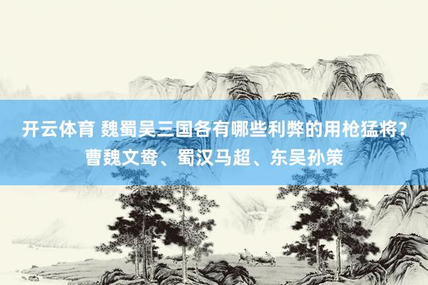 开云体育 魏蜀吴三国各有哪些利弊的用枪猛将？曹魏文鸯、蜀汉马超、东吴孙策