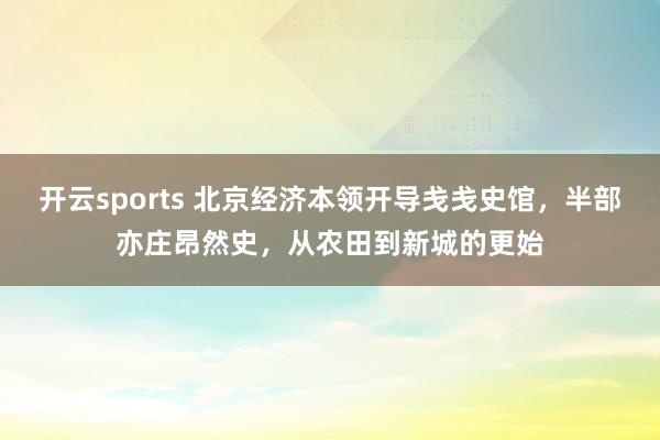 开云sports 北京经济本领开导戋戋史馆，半部亦庄昂然史，从农田到新城的更始