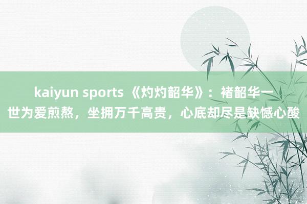 kaiyun sports 《灼灼韶华》：褚韶华一世为爱煎熬，坐拥万千高贵，心底却尽是缺憾心酸
