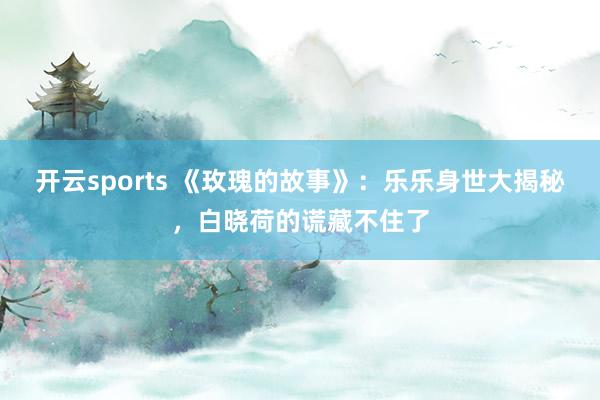 开云sports 《玫瑰的故事》：乐乐身世大揭秘，白晓荷的谎藏不住了
