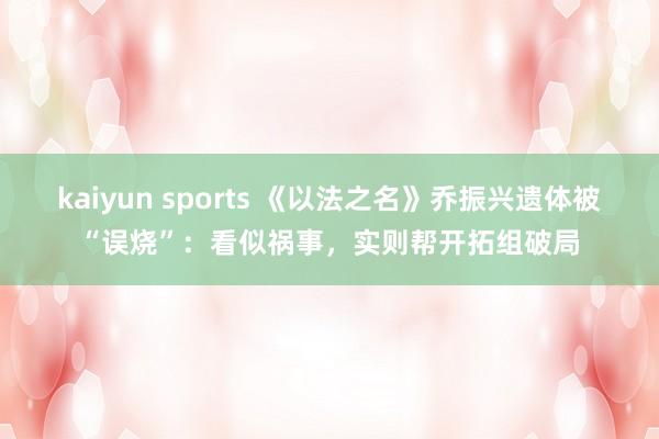 kaiyun sports 《以法之名》乔振兴遗体被“误烧”：看似祸事，实则帮开拓组破局