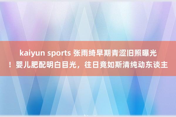 kaiyun sports 张雨绮早期青涩旧照曝光！婴儿肥配明白目光，往日竟如斯清纯动东谈主