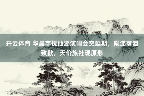 开云体育 华晨宇抚仙湖演唱会突延期，陨涕落泪致歉，天价旅社现原形