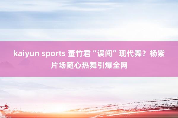 kaiyun sports 董竹君“误闯”现代舞？杨紫片场随心热舞引爆全网