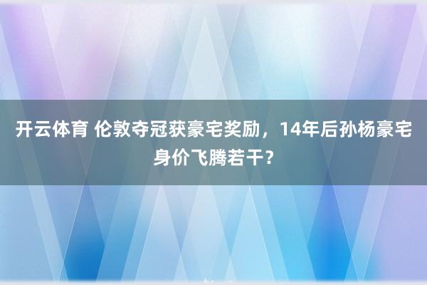 开云体育 伦敦夺冠获豪宅奖励，14年后孙杨豪宅身价飞腾若干？