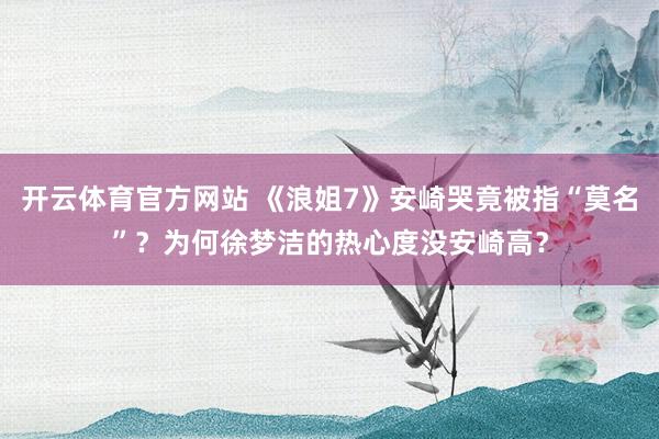 开云体育官方网站 《浪姐7》安崎哭竟被指“莫名”？为何徐梦洁的热心度没安崎高？