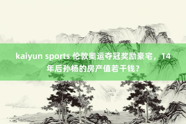 kaiyun sports 伦敦奥运夺冠奖励豪宅，14年后孙杨的房产值若干钱？