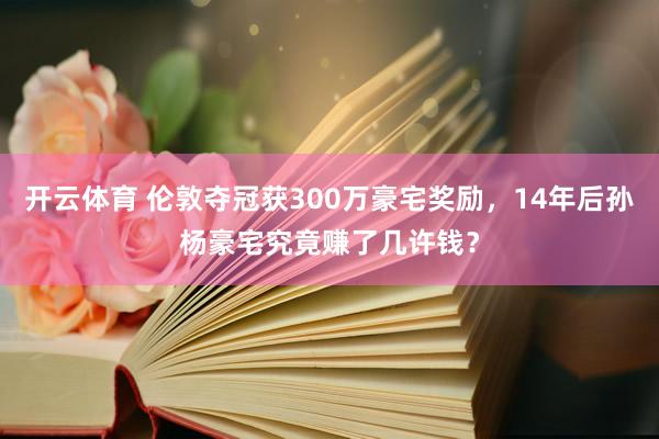 开云体育 伦敦夺冠获300万豪宅奖励，14年后孙杨豪宅究竟赚了几许钱？